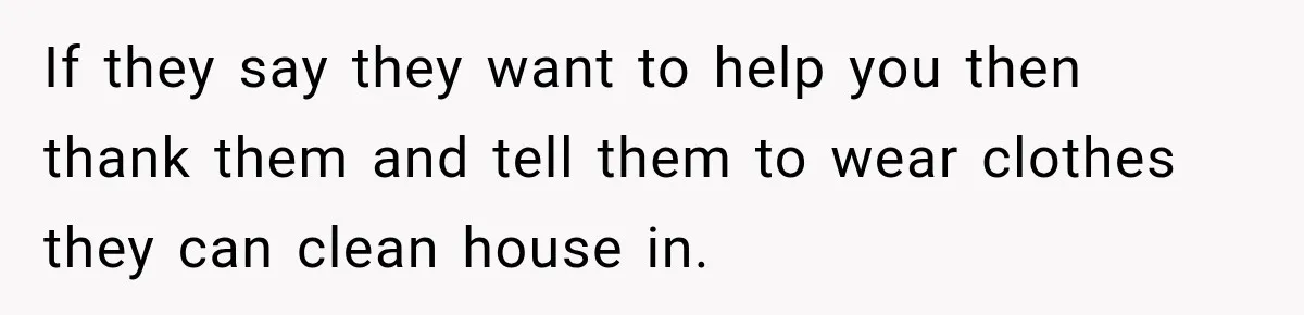 Pregnant Woman Refuses MIL Newborn Visits After She Turns the Baby Shower Into Family Drama If they say they want to help you then thank them and tell them to wear clothes they can clean house in.