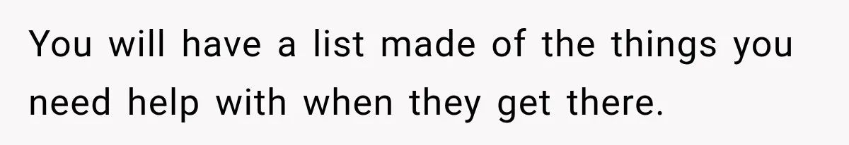 Pregnant Woman Refuses MIL Newborn Visits After She Turns the Baby Shower Into Family Drama You will have a list made of the things you need help with when they get there.