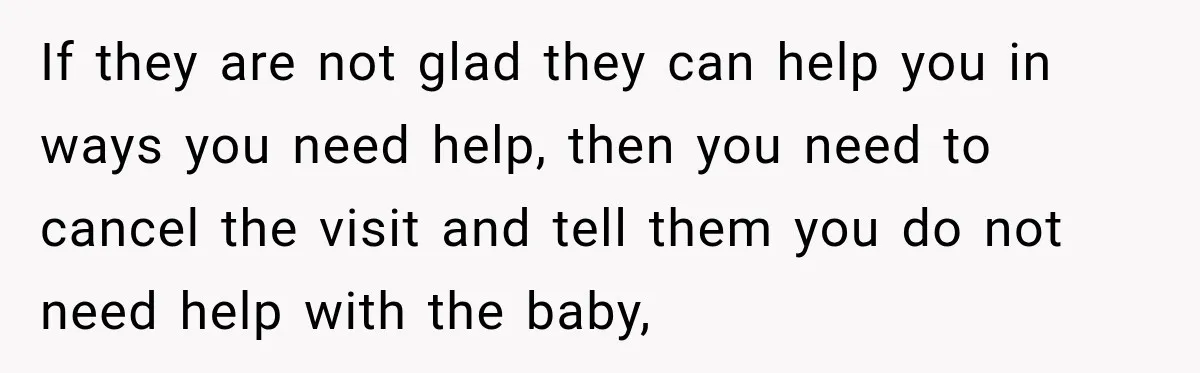 Pregnant Woman Refuses MIL Newborn Visits After She Turns the Baby Shower Into Family Drama If they are not glad they can help you in ways you need help, then you need to cancel the visit and tell them you do not need help with...