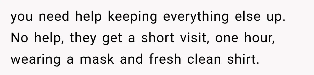 Pregnant Woman Refuses MIL Newborn Visits After She Turns the Baby Shower Into Family Drama you need help keeping everything else up. No help, they get a short visit, one hour, wearing a mask and fresh clean shirt.