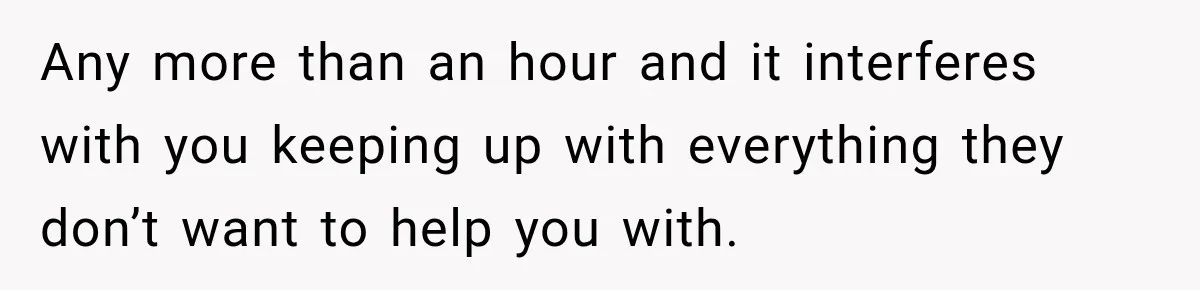 Pregnant Woman Refuses MIL Newborn Visits After She Turns the Baby Shower Into Family Drama Any more than an hour and it interferes with you keeping up with everything they don’t want to help you with.