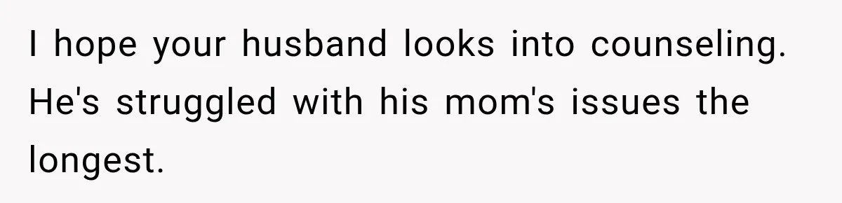Pregnant Woman Refuses MIL Newborn Visits After She Turns the Baby Shower Into Family Drama I hope your husband looks into counseling. He's struggled with his mom's issues the longest.