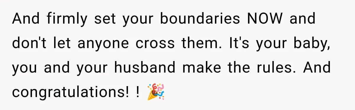 Pregnant Woman Refuses MIL Newborn Visits After She Turns the Baby Shower Into Family Drama And firmly set your boundaries NOW and don't let anyone cross them. It's your baby, you and your husband make the rules. And congratulations! ! 🎉