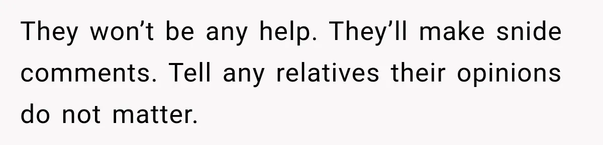 Pregnant Woman Refuses MIL Newborn Visits After She Turns the Baby Shower Into Family Drama They won’t be any help. They’ll make snide comments. Tell any relatives their opinions do not matter.