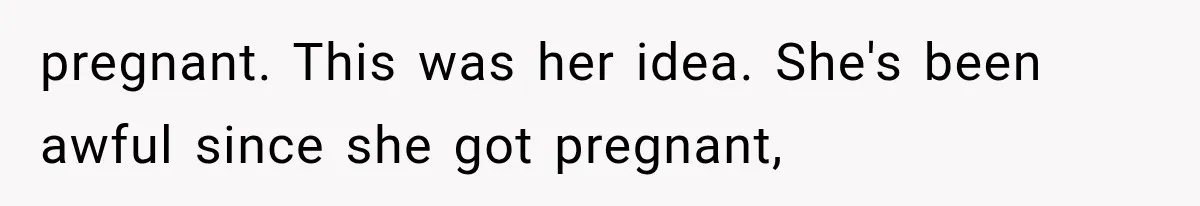 pregnant. This was her idea. She's been awful since she got pregnant,