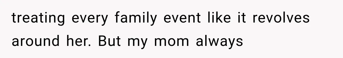 treating every family event like it revolves around her. But my mom always