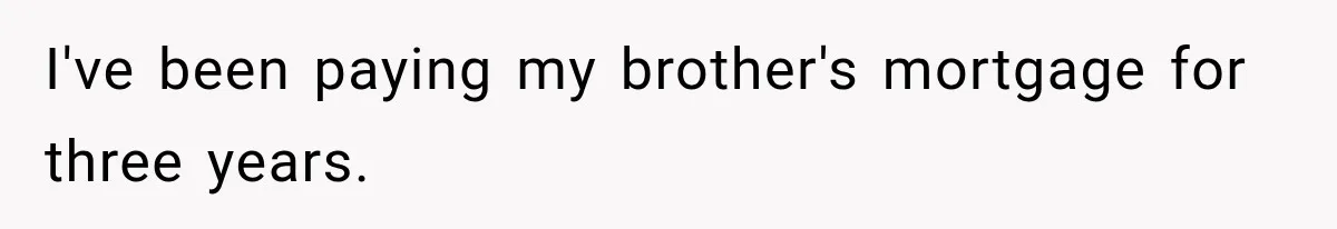 I've been paying my brother's mortgage for three years.