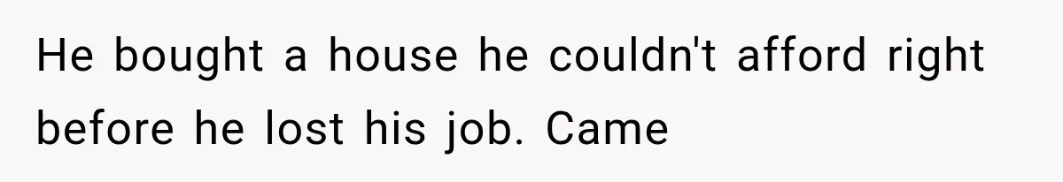 He bought a house he couldn't afford right before he lost his job. Came