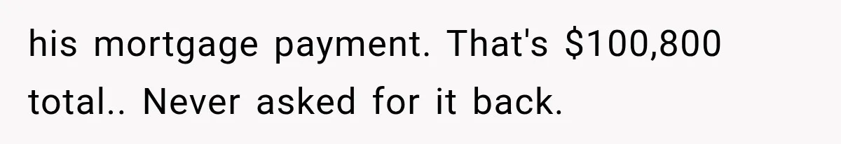 his mortgage payment. That's $100,800 total.. Never asked for it back.