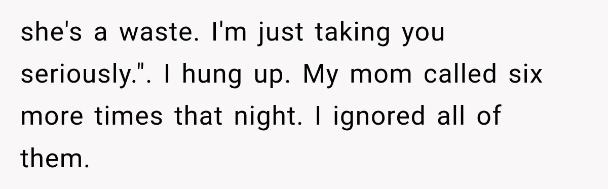 she's a waste. I'm just taking you seriously.". I hung up. My mom called six more times that night. I ignored all of them.