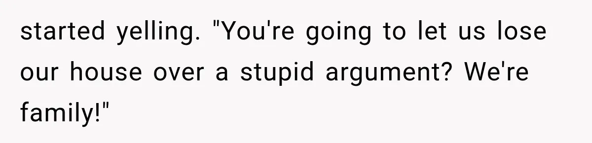 started yelling. "You're going to let us lose our house over a stupid argument? We're family!"