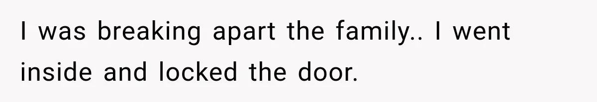 I was breaking apart the family.. I went inside and locked the door.