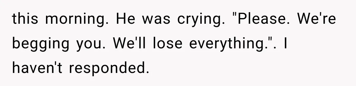 this morning. He was crying. "Please. We're begging you. We'll lose everything.". I haven't responded.