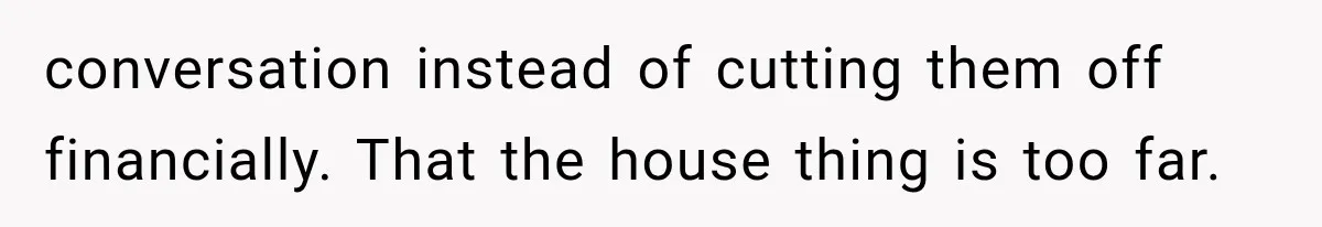 conversation instead of cutting them off financially. That the house thing is too far.
