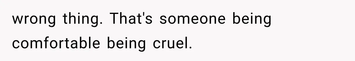 wrong thing. That's someone being comfortable being cruel.