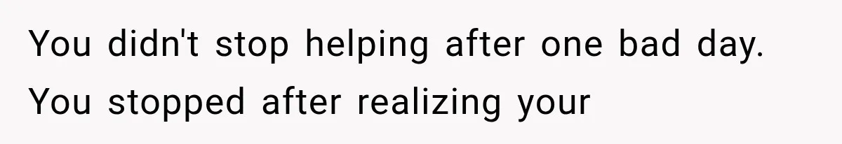 You didn't stop helping after one bad day. You stopped after realizing your