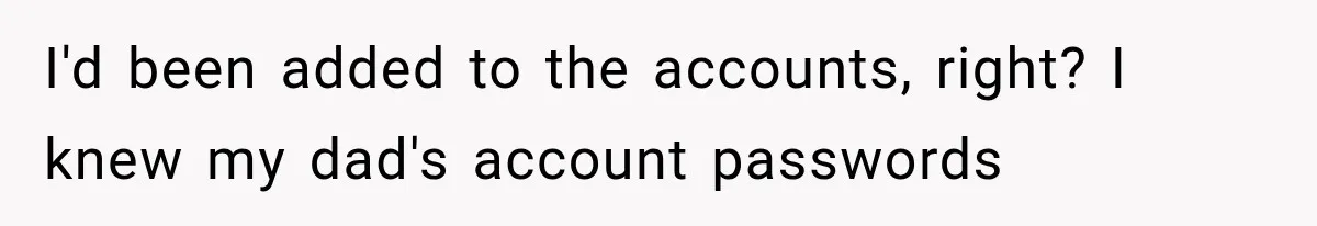 Stepmom Humiliates Groom At His Wedding, Then Loses Access To The Money She Loved I'd been added to the accounts, right? I knew my dad's account passwords