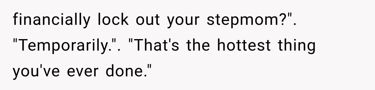 Stepmom Humiliates Groom At His Wedding, Then Loses Access To The Money She Loved financially lock out your stepmom?". "Temporarily.". "That's the hottest thing you've ever done."