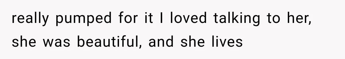 really pumped for it I loved talking to her, she was beautiful, and she lives