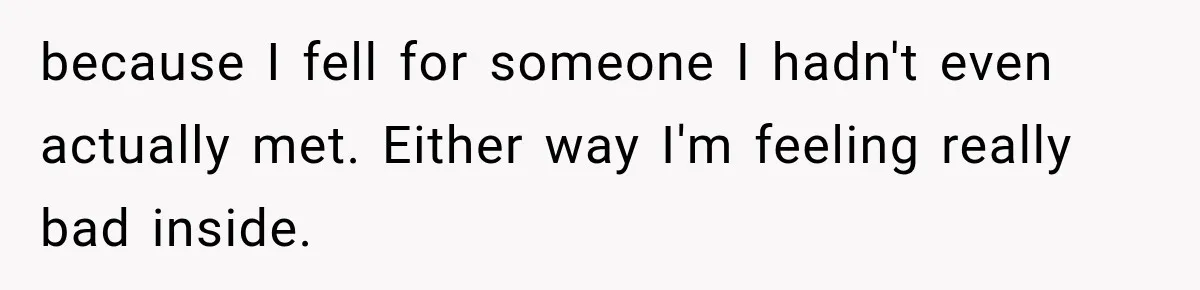 because I fell for someone I hadn't even actually met. Either way I'm feeling really bad inside.