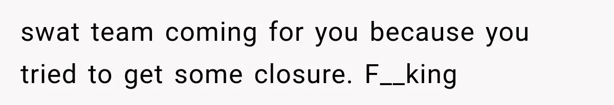 swat team coming for you because you tried to get some closure. F__king
