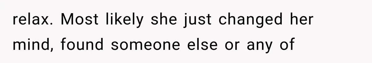 relax. Most likely she just changed her mind, found someone else or any of