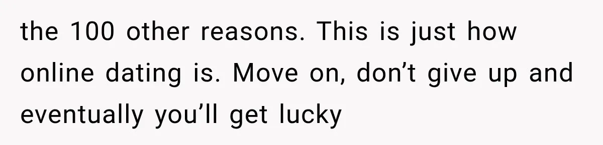 the 100 other reasons. This is just how online dating is. Move on, don’t give up and eventually you’ll get lucky