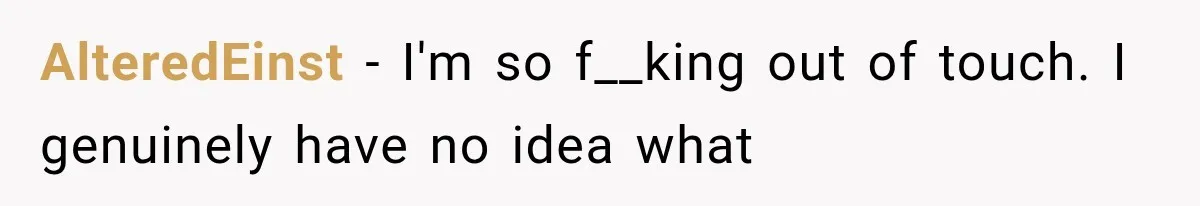 AlteredEinst − I'm so f__king out of touch. I genuinely have no idea what
