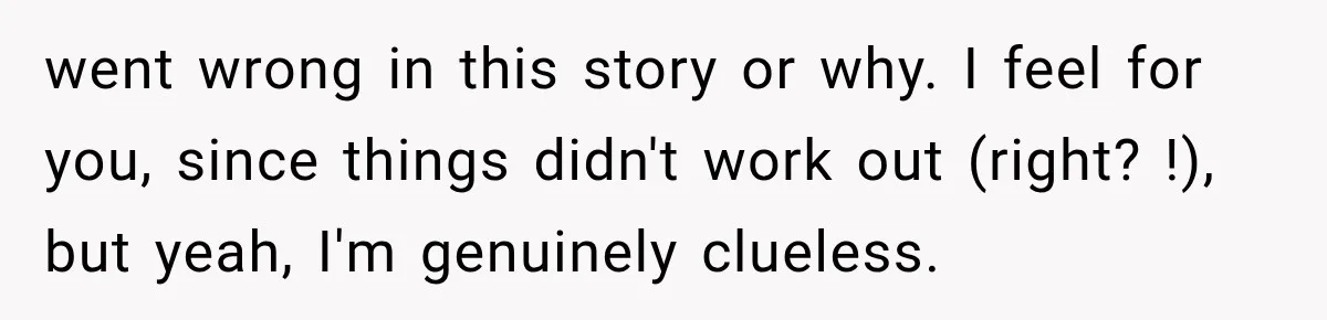 went wrong in this story or why. I feel for you, since things didn't work out (right? !), but yeah, I'm genuinely clueless.