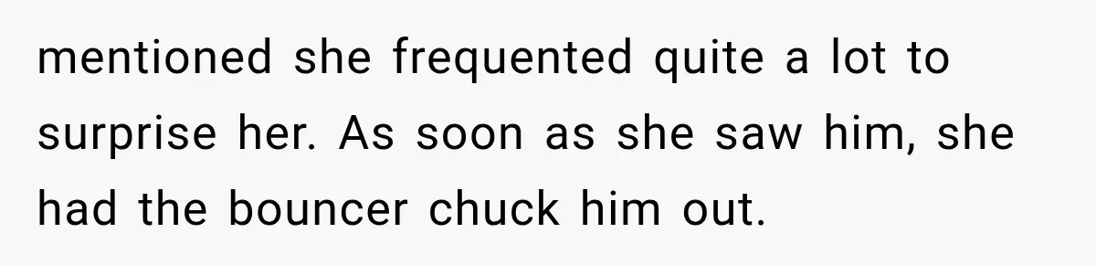 mentioned she frequented quite a lot to surprise her. As soon as she saw him, she had the bouncer chuck him out.
