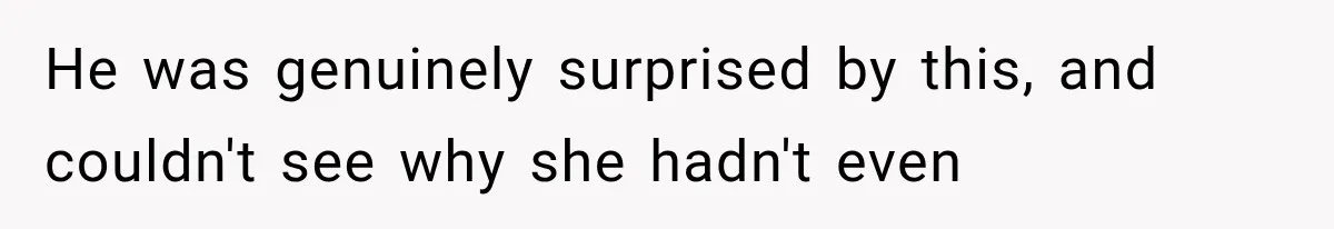 He was genuinely surprised by this, and couldn't see why she hadn't even