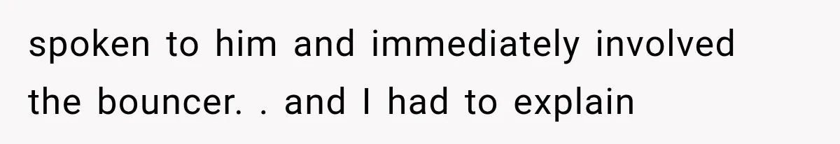 spoken to him and immediately involved the bouncer. . and I had to explain