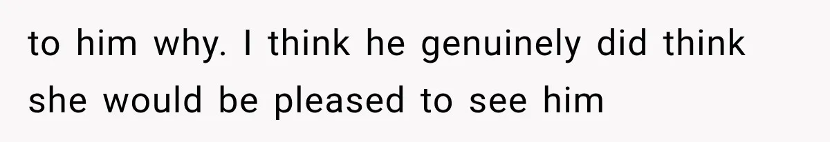 to him why. I think he genuinely did think she would be pleased to see him
