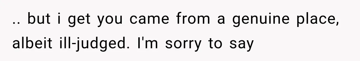 .. but i get you came from a genuine place, albeit ill-judged. I'm sorry to say