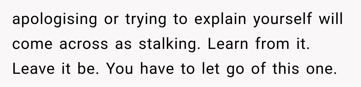 apologising or trying to explain yourself will come across as stalking. Learn from it. Leave it be. You have to let go of this one.