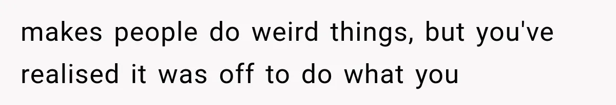 makes people do weird things, but you've realised it was off to do what you