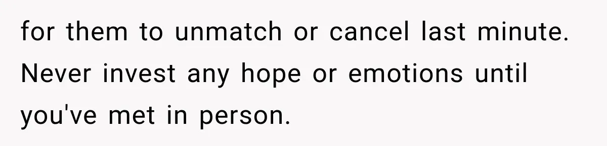 for them to unmatch or cancel last minute. Never invest any hope or emotions until you've met in person.