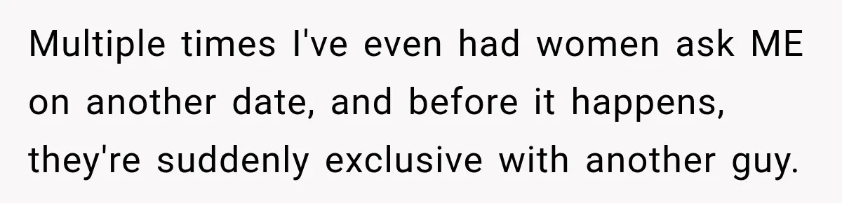 Multiple times I've even had women ask ME on another date, and before it happens, they're suddenly exclusive with another guy.