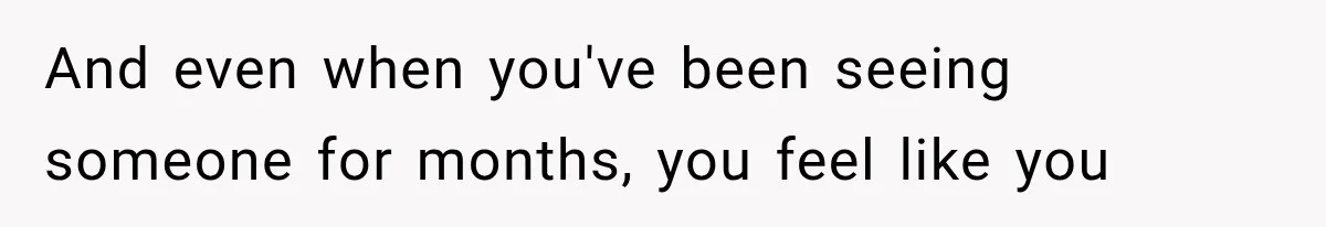 And even when you've been seeing someone for months, you feel like you