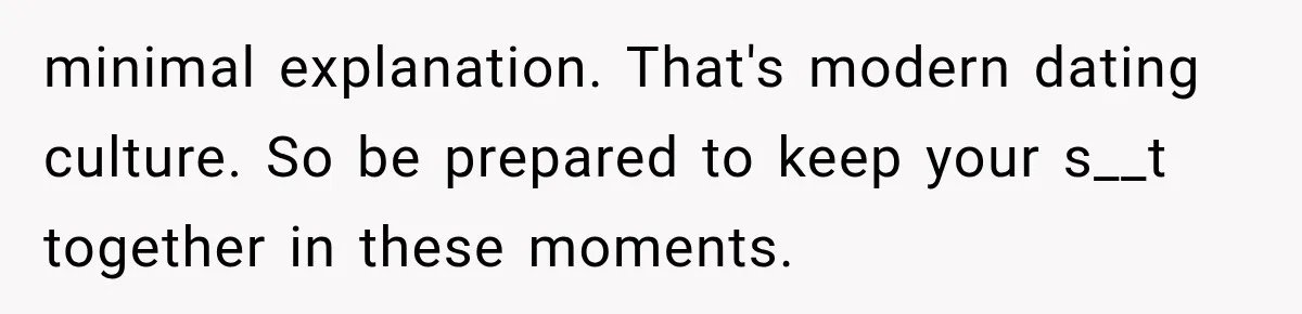 minimal explanation. That's modern dating culture. So be prepared to keep your s__t together in these moments.