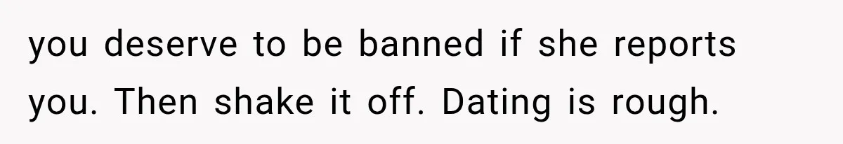 you deserve to be banned if she reports you. Then shake it off. Dating is rough.