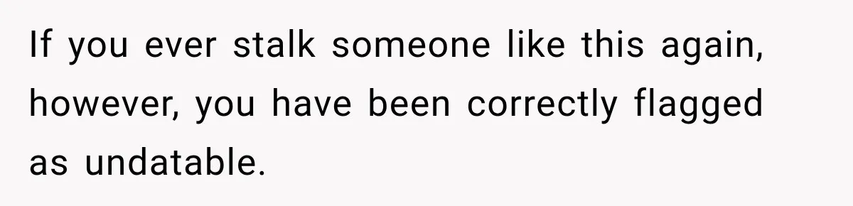If you ever stalk someone like this again, however, you have been correctly flagged as undatable.