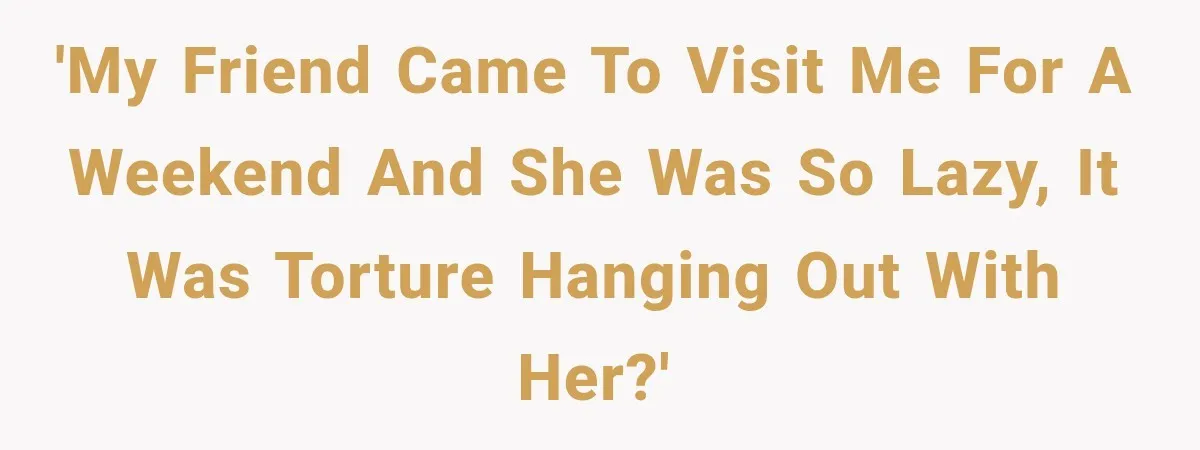 'My friend came to visit me for a weekend and she was so lazy, it was torture hanging out with her?'