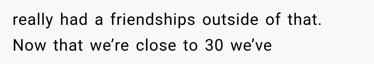 really had a friendships outside of that. Now that we’re close to 30 we’ve