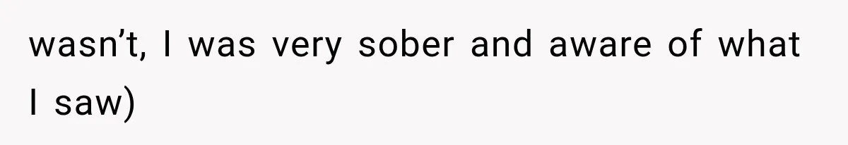 wasn’t, I was very sober and aware of what I saw)