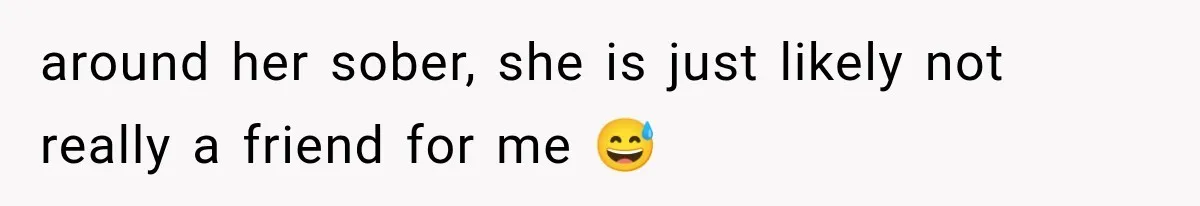 around her sober, she is just likely not really a friend for me 😅