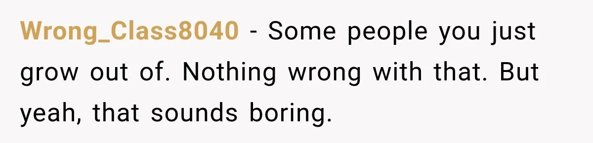 Wrong_Class8040 − Some people you just grow out of. Nothing wrong with that. But yeah, that sounds boring.