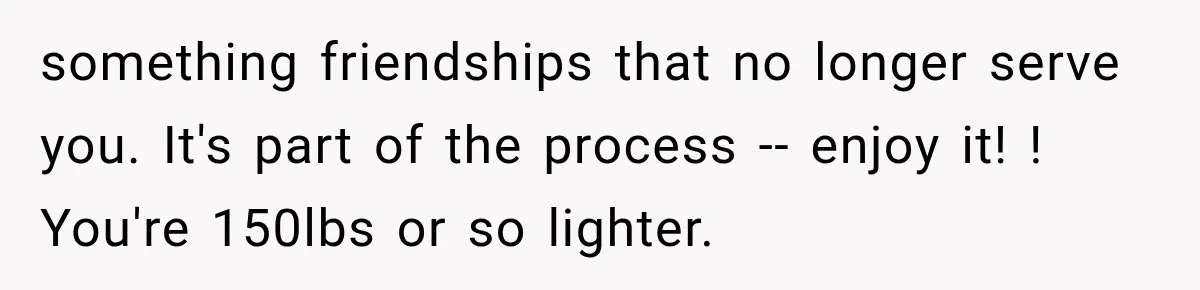 something friendships that no longer serve you. It's part of the process -- enjoy it! ! You're 150lbs or so lighter.