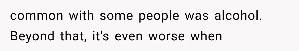 common with some people was alcohol. Beyond that, it's even worse when