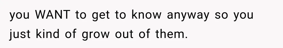 you WANT to get to know anyway so you just kind of grow out of them.